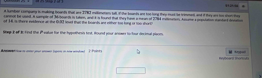 Quesuon 23 of 25 Step 2 of 3 51:21:56 
A lumber company is making boards that are 2782 millimeters tall. If the boards are too long they must be trimmed, and if they are too short they 
cannot be used. A sample of 36 boards is taken, and it is found that they have a mean of 2784 millimeters. Assume a population standard deviation 
of 14. Is there evidence at the 0.02 level that the boards are either too long or too short? 
Step 2 of 3: Find the P -value for the hypothesis test. Round your answer to four decimal places. 
AnswerHow to enter your answer (opens in new window) 2 Points Keypad 
Keyboard Shortcuts