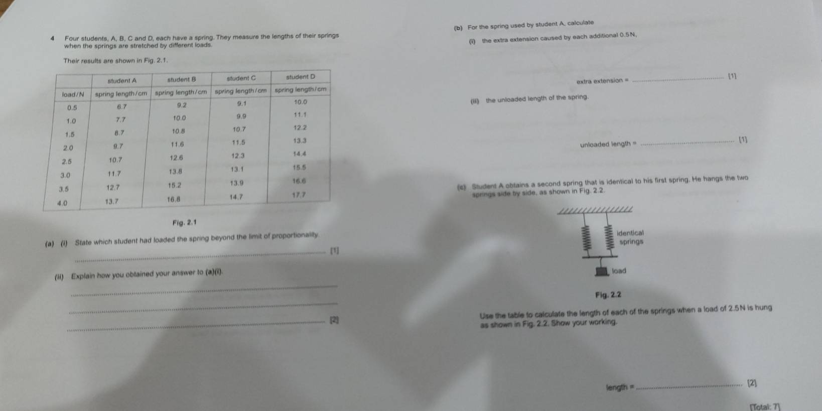 For the spring used by student A, calculate 
4 Four students, A, B, C and D, each have a spring. They measure the lengths of their springs 
when the springs are stretched by different loads. 
(i) the extra extension caused by each additional 0.5N, 
Their results are shown in Fig. 2.1. 
_[1] 
extra extension = 
(ii) the unloaded length of the spring. 
_[1] 
unloaded length = 
(c) Student A obtains a second spring that is identical to his first spring. He hangs the two 
springs side by side, as shown in Fig. 2.2. 
Fig. 2.1 
(a) (1) State which student had loaded the spring beyond the limit of proportionailty 
identical 
_[1] springs 
_ 
(ii) Explain how you obtained your answer to (a)(i). load 
_ 
Fig. 2.2 
Use the table to calculate the length of each of the springs when a load of 2.5N is hung 
_[2] 
as shown in Fig. 2.2. Show your working.
length =
_4 
[Totai: 7]