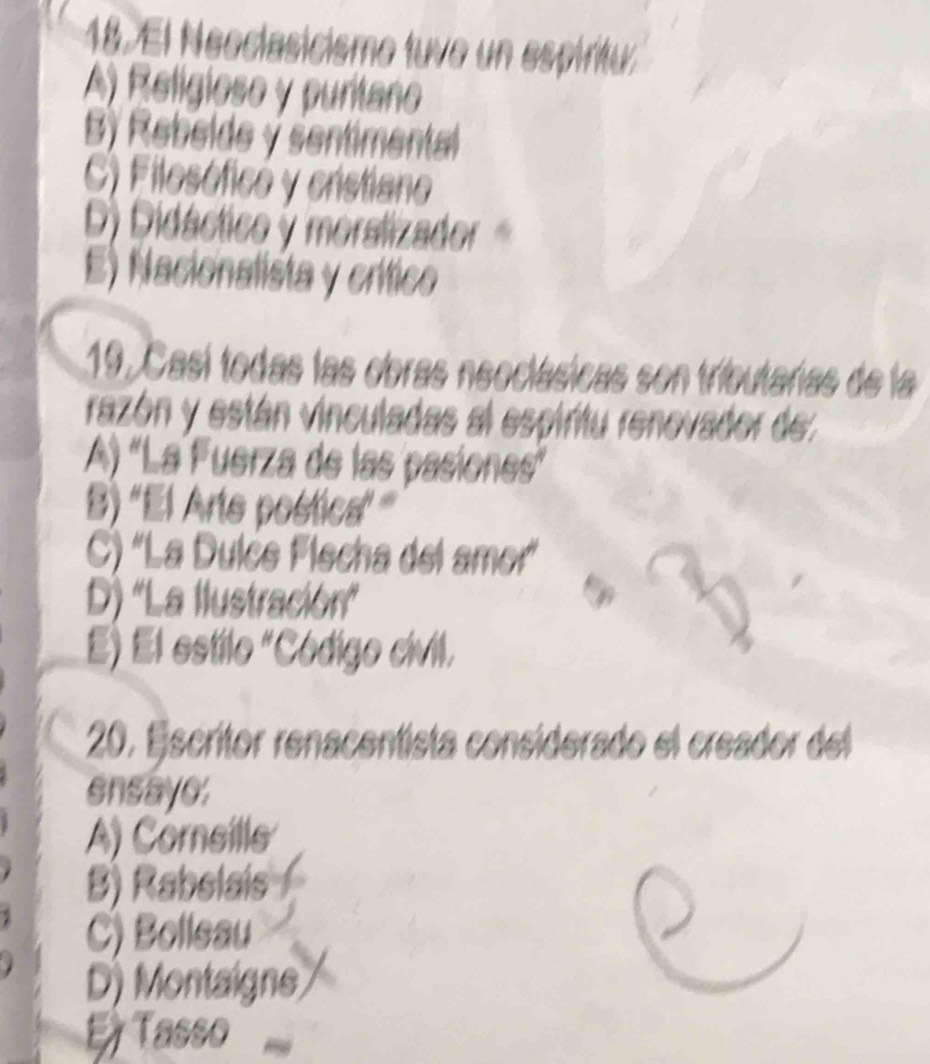 El Neoclasicismo tuvo un espiritu.
A) Relígioso y puritano
B) Rebelde ý sentimental
C) Filosóficó y cristiano
D) Didáctico y moralizador
E) Nacionalista y crítico
19. Casí todas las obras neoclásicas son tributarias de la
razón y están vinculadas al espiritu renovador de
A) 'La Fuerza de las pasiones'
B) ''El Arte postica' '
C) 'La Dulće Flecha del amor'
D) 'La Ilustración'
E) El estilo "Código civil.
20. Escritor renacentista considerado el creador del
ensaye:
A) Cornsille
B) Rabelais
C) Bolleau
D) Montaigne
E Tasso