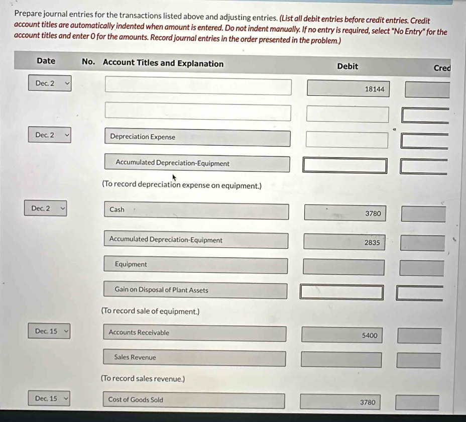 Prepare journal entries for the transactions listed above and adjusting entries. (List all debit entries before credit entries. Credit 
account titles are automatically indented when amount is entered. Do not indent manually. If no entry is required, select "No Entry" for the 
account titles and enter O for the amounts. Record journal entries in the order presented in the problem.) 
Date No. Account Titles and Explanation Debit Cred 
Dec. 2
18144
Dec. 2 Depreciation Expense 
Accumulated Depreciation-Equipment 
(To record depreciation expense on equipment.) 
Dec. 2 Cash 3780
Accumulated Depreciation-Equipment 2835
Equipment 
Gain on Disposal of Plant Assets 
(To record sale of equipment.) 
Dec. 15 Accounts Receivable 5400
Sales Revenue 
(To record sales revenue.) 
Dec. 15 Cost of Goods Sold 3780