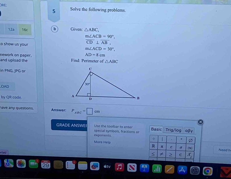 ORE: Solve the following problems.
5
12a 16c b Given: △ ABC,
m∠ ACB=90°,
to show us your
overline CD⊥ overline AB,
m∠ ACD=30°,
nework on paper, AD=8cm
and upload the Find: Perimeter of △ ABC
in PNG, JPG or
OAD
by QR code.
have any questions. Answer: P_ABC=□ cm
GRADE ANSWEF Use the toolbar to enter Basic Trig/log αβγ
special symbols, fractions or
exponents.
÷   . 。
More Help
R π e σ Need h
rtal/ S ∈ X_i