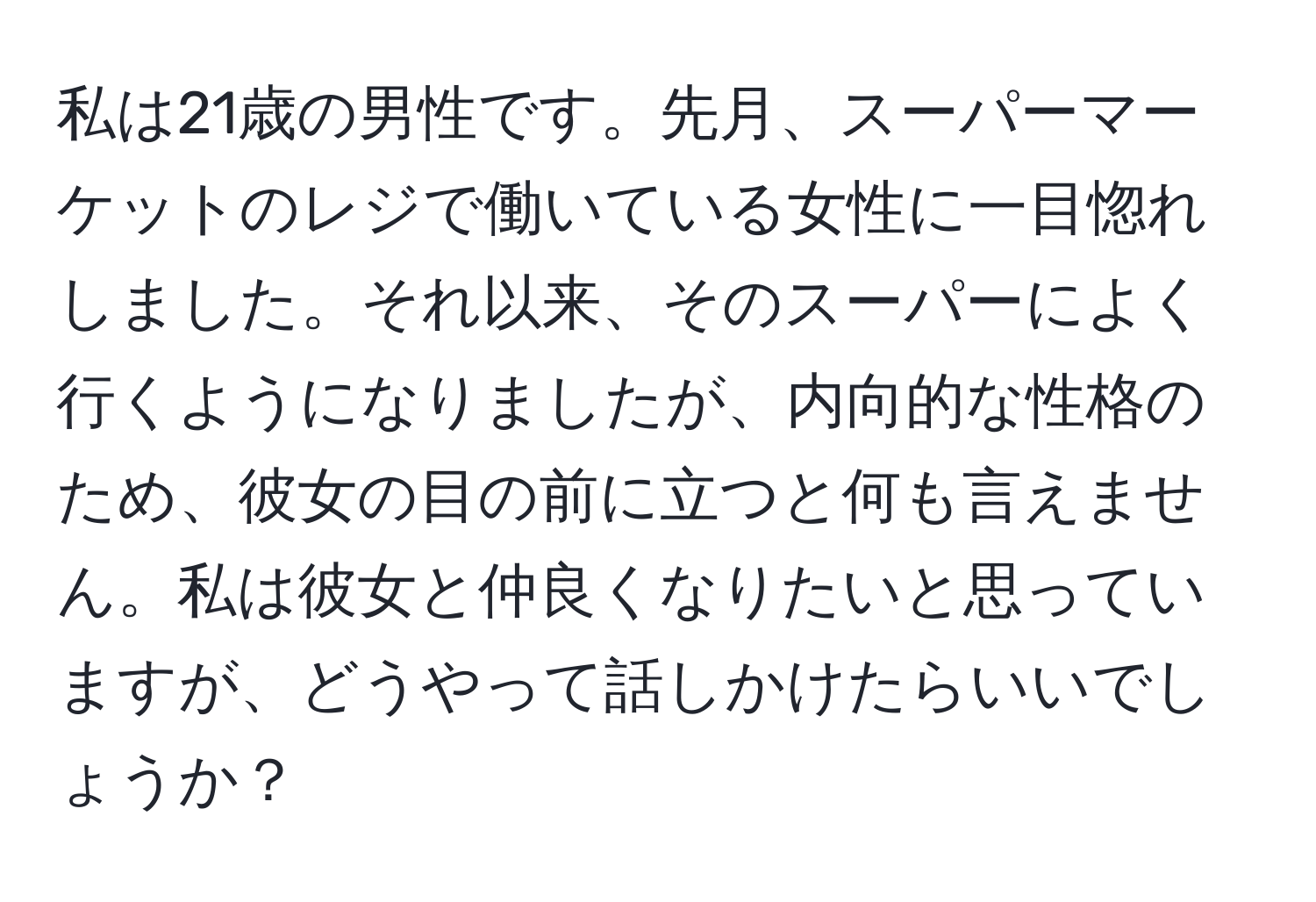 私は21歳の男性です。先月、スーパーマーケットのレジで働いている女性に一目惚れしました。それ以来、そのスーパーによく行くようになりましたが、内向的な性格のため、彼女の目の前に立つと何も言えません。私は彼女と仲良くなりたいと思っていますが、どうやって話しかけたらいいでしょうか？