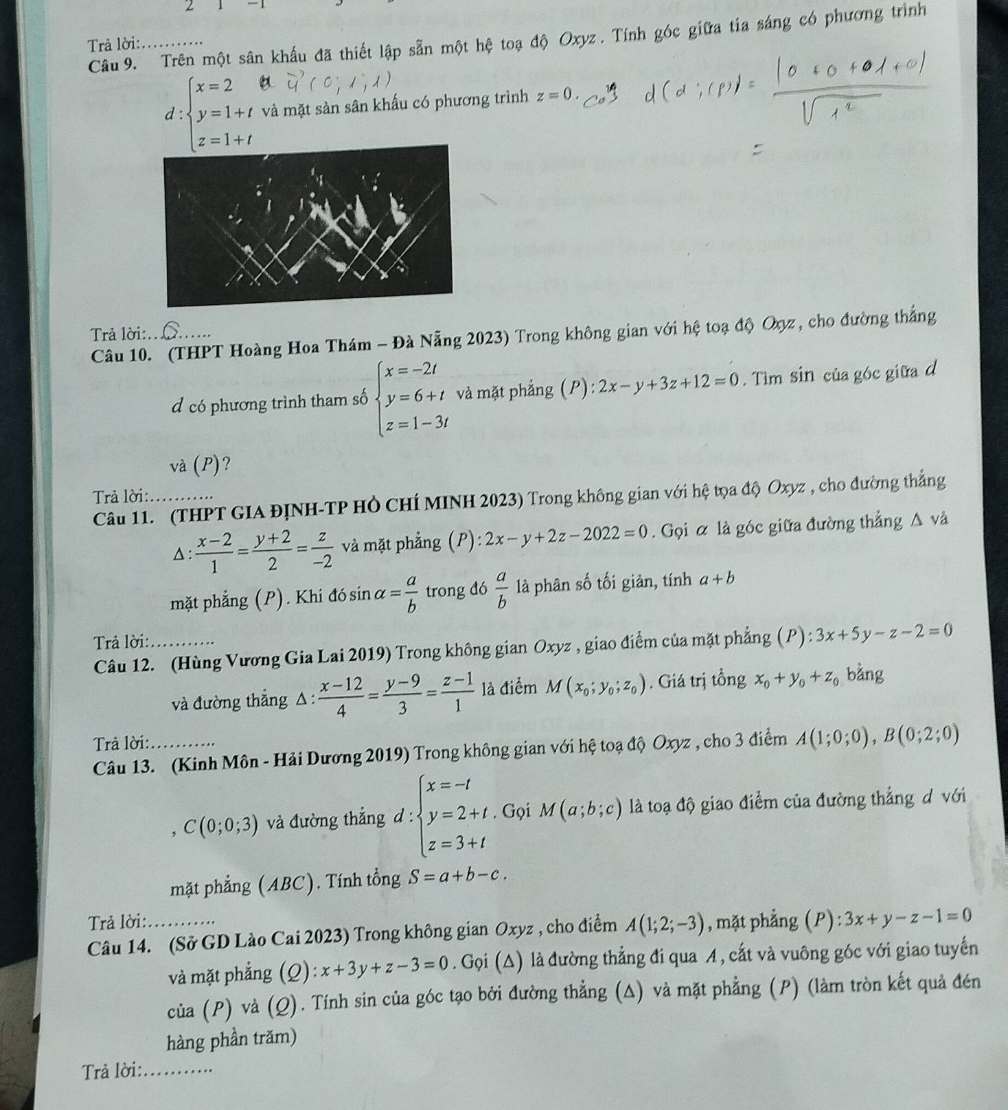 Trên một sân khẩu đã thiết lập sẵn một hệ toạ độ Oxyz. Tính góc giữa tía sáng có phương trình
Trả lời:_
d :beginarrayl x=2 y=1+t z=1+tendarray. và mặt sàn sân khấu có phương trình z=0
Trả lời:_
Câu 10. (THPT Hoàng Hoa Thám - Đà Nẵng 2023) Trong không gian với hệ toạ độ Oợz, cho đường thẳng
d có phương trình tham số beginarrayl x=-2t y=6+t z=1-3tendarray. và mặt phẳng (P): 2x-y+3z+12=0. Tìm sin của góc giữa d
và (P)?
Trả lời:_
Câu 11. (THPT GIA ĐỊNH-TP Hồ CHÍ MINH 2023) Trong không gian với hệ tọa độ Oxyz , cho đường thắng
△ :  (x-2)/1 = (y+2)/2 = z/-2  và mặt phẳng (P):2x-y+2z-2022=0. Gọi α là góc giữa đường thẳng △ v à
mặt phẳng (P). Khi dosin alpha = a/b  trong đó  a/b  là phân số tối giản, tính a+b
Trả lời:_
Câu 12. (Hùng Vương Gia Lai 2019) Trong không gian Oxyz , giao điểm của mặt phẳng (P) : 3x+5y-z-2=0
và đường thẳng △:  (x-12)/4 = (y-9)/3 = (z-1)/1  là điểm M(x_0;y_0;z_0). Giá trị tổng x_0+y_0+z_0 bằng
Trả lời:_
Câu 13. (Kinh Môn - Hải Dương 2019) Trong không gian với hệ toạ độ Oxyz , cho 3 điểm A(1;0;0),B(0;2;0)
C(0;0;3) và đường thẳng d:beginarrayl x=-t y=2+t z=3+tendarray.. Gọi M(a;b;c) là toạ độ giao điểm của đường thắng d với
mặt phẳng (ABC). Tính tổng S=a+b-c.
Trả lời:
Câu 14. (Sở GD Lào Cai 2023) Trong không gian Oxyz , cho điểm A(1;2;-3) , mặt phẳng a F ):3x+y-z-1=0
và mặt phẳng  (2 ):x+3y+z-3=0. Gọi (△) là đường thẳng đi qua A, cắt và vuông góc với giao tuyến
của (P) và (Q). Tính sin của góc tạo bởi đường thẳng (Δ) và mặt phẳng (P) (làm tròn kết quả đén
hàng phần trăm)
Trả lời:_