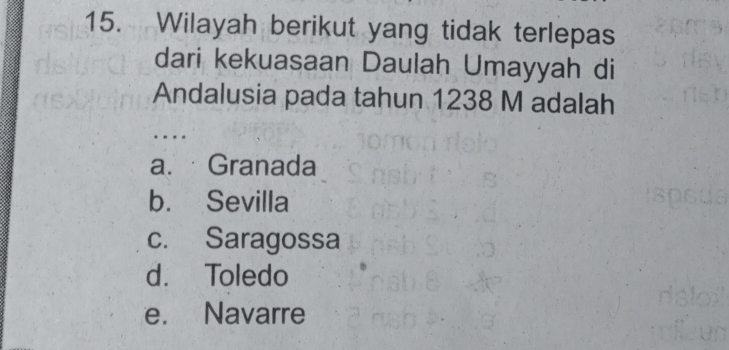 Wilayah berikut yang tidak terlepas
dari kekuasaan Daulah Umayyah di
Andalusia pada tahun 1238 M adalah
..
a. Granada
b. Sevilla
c. Saragossa
d. Toledo
e. Navarre