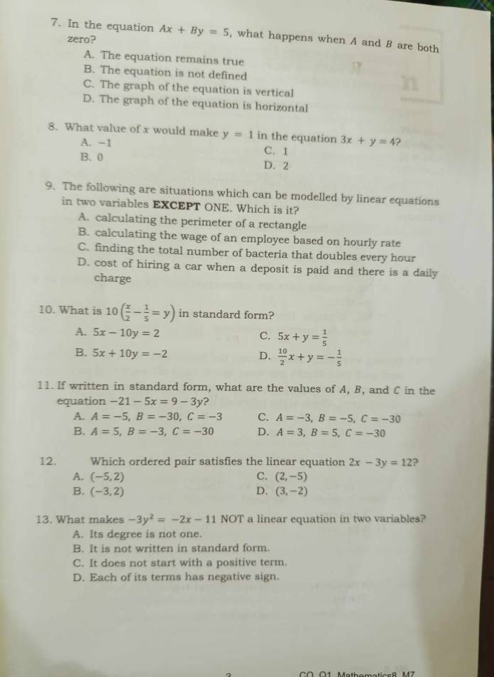 In the equation Ax+By=5 , what happens when A and B are both
zero?
A. The equation remains true
B. The equation is not defined
C. The graph of the equation is vertical
D. The graph of the equation is horizontal
8. What value of x would make y=1 in the equation 3x+y=4
A. -1 C. 1
B. 0 D. 2
9. The following are situations which can be modelled by linear equations
in two variables EXCEPT ONE. Which is it?
A. calculating the perimeter of a rectangle
B. calculating the wage of an employee based on hourly rate
C. finding the total number of bacteria that doubles every hour
D. cost of hiring a car when a deposit is paid and there is a daily
charge
10. What is 10( x/2 - 1/5 =y) in standard form?
A. 5x-10y=2 C. 5x+y= 1/5 
B. 5x+10y=-2 D.  10/2 x+y=- 1/5 
11. If written in standard form, what are the values of A, B, and C in the
equation -21-5x=9-3y ?
A. A=-5, B=-30, C=-3 C. A=-3, B=-5, C=-30
B. A=5, B=-3, C=-30 D. A=3, B=5, C=-30
12. Which ordered pair satisfies the linear equation 2x-3y=12 ?
A. (-5,2) C. (2,-5)
B. (-3,2) D. (3,-2)
13. What makes -3y^2=-2x-11 NOT a linear equation in two variables?
A. Its degree is not one.
B. It is not written in standard form.
C. It does not start with a positive term.
D. Each of its terms has negative sign.