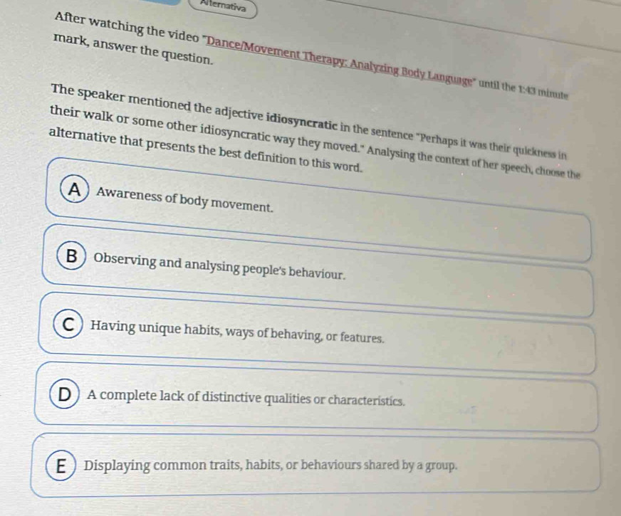 Afternativa
mark, answer the question.
After watching the video "Dance/Movement Therapy: Analyzing Body Language" until the 1:43 minute
The speaker mentioned the adjective idiosyncratic in the sentence "Perhaps it was their quickness in 
their walk or some other idiosyncratic way they moved." Analysing the context of her speech, choose the
alternative that presents the best definition to this word.
A  Awareness of body movement.
B Observing and analysing people's behaviour.
C ) Having unique habits, ways of behaving, or features.
D ) A complete lack of distinctive qualities or characteristics.
E ) Displaying common traits, habits, or behaviours shared by a group.