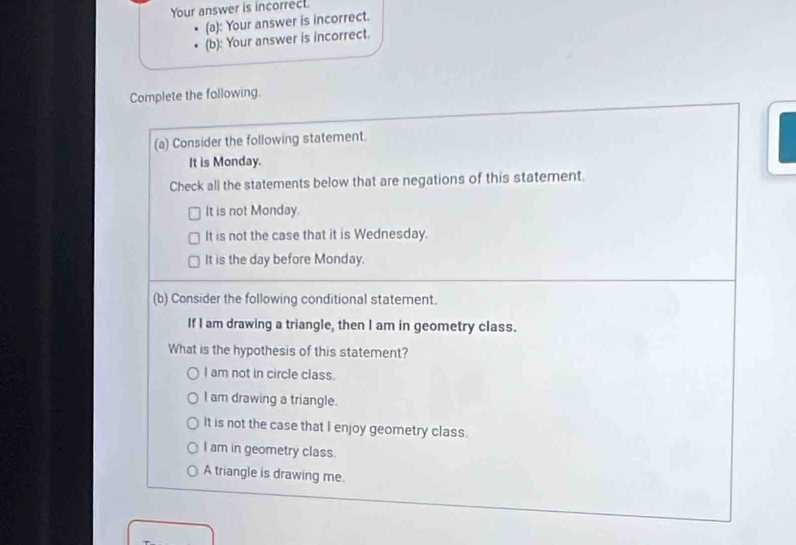 Your answer is incorrect.
(a): Your answer is incorrect.
(b): Your answer is incorrect.
Complete the following.
(a) Consider the following statement.
It is Monday.
Check all the statements below that are negations of this statement.
It is not Monday.
It is not the case that it is Wednesday.
It is the day before Monday.
(b) Consider the following conditional statement.
If I am drawing a triangle, then I am in geometry class.
What is the hypothesis of this statement?
I am not in circle class.
I am drawing a triangle.
It is not the case that I enjoy geometry class.
I am in geometry class.
A triangle is drawing me.