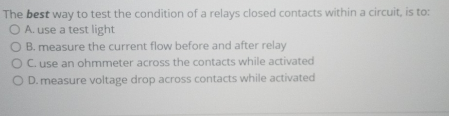 The best way to test the condition of a relays closed contacts within a circuit, is to:
A. use a test light
B. measure the current flow before and after relay
C. use an ohmmeter across the contacts while activated
D. measure voltage drop across contacts while activated