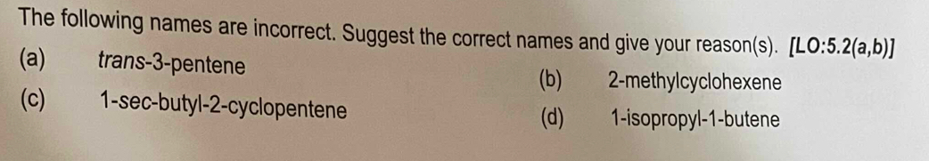 The following names are incorrect. Suggest the correct names and give your reason(s). [LO:5.2(a,b)]
(a) trans -3 -pentene
(b) 2 -methylcyclohexene
(c) 1 -sec-butyl- 2 -cyclopentene
(d) 1 -isopropyl -1 -butene