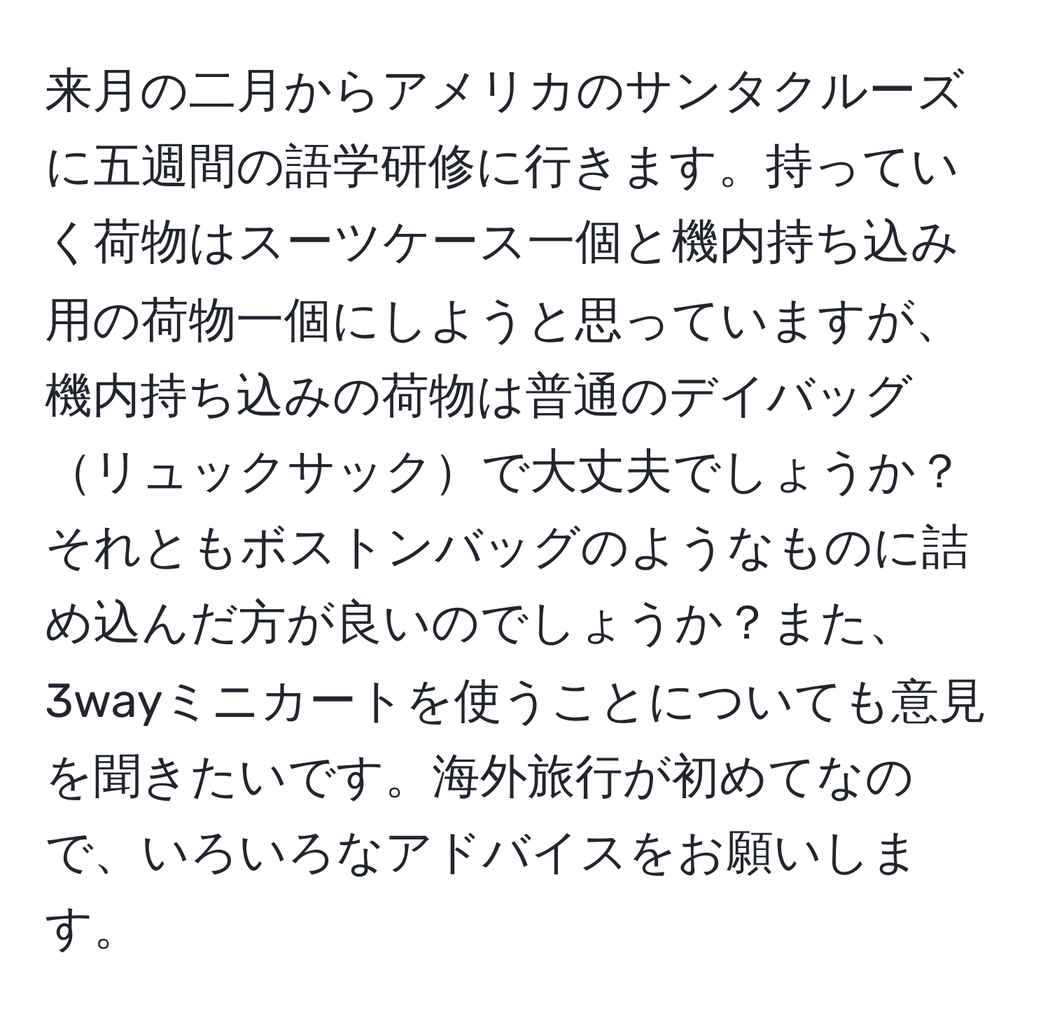 来月の二月からアメリカのサンタクルーズに五週間の語学研修に行きます。持っていく荷物はスーツケース一個と機内持ち込み用の荷物一個にしようと思っていますが、機内持ち込みの荷物は普通のデイバッグリュックサックで大丈夫でしょうか？それともボストンバッグのようなものに詰め込んだ方が良いのでしょうか？また、3wayミニカートを使うことについても意見を聞きたいです。海外旅行が初めてなので、いろいろなアドバイスをお願いします。