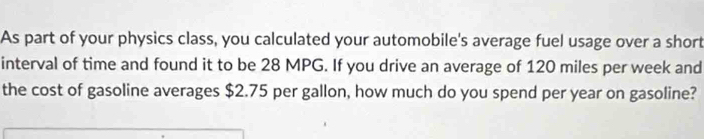 As part of your physics class, you calculated your automobile's average fuel usage over a short 
interval of time and found it to be 28 MPG. If you drive an average of 120 miles per week and 
the cost of gasoline averages $2.75 per gallon, how much do you spend per year on gasoline?