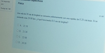 sún Se rsporder
exorespecícos
Física
Purstaye de 1.00
E1-0
Ulsa vela de 30 caa de longitud se consume uniformementa con una rapídez de 0.20 cm/min. Sí se
endende a las 20.00 hrs. ∠A qué hora tendrá 8.0 cos de longitud?
A. 21 50
8. 21:30
C. 22 00
D. 20.30