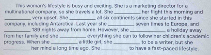 This woman's lifestyle is busy and exciting. She is a marketing director for a 
multinational company, so she travels a lot. She _her flight this morning and 
_very upset. She_ all six continents since she started in this 
company, including Antarctica. Last year she _seven times to Europe, and 
_ 189 nights away from home. However, she _a holiday away 
from her family and she _everything she can to follow her children's academic 
progress. When she _a little girl, she _to be a writer, but she 
_her mind a long time ago. She _to have a fast-paced lifestyle.
