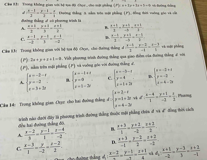 Trong không gian với hệ tọa độ Oxyz , cho mặt phẳng (P): x+2y+2z+5=0 và đường thẳng
d :  (x-1)/2 = (y-1)/2 = z/1 . Đường thằng Δ nằm trên mặt phẳng (P), đồng thời vuông góc và cắt
đường thẳng đ có phương trình là
A.  (x+1)/2 = (y+1)/3 = (z+1)/2 .  (x+1)/2 = (y+1)/-3 = (z+1)/2 .
B.
D.
C.  (x-1)/-2 = (y-1)/3 = (z-1)/-2 .  (x-1)/2 = (y+1)/-3 = (z-1)/2 .
Câu 13: Trong không gian với hệ tọa độ Oxyz, cho đường thẳng đ :  (x-1)/2 = (y-2)/-1 = (z-3)/1  và mặt phẳng
(P): 2x+y+z+1=0. Viết phương trình đường thằng qua giao điểm của đường thằng đ với
(P), nằm trên mặt phẳng (P) và vuông góc với đường thẳng d.
A. beginarrayl x=-2-t y=-2. z=3+2tendarray. B. beginarrayl x=-1+t y=0 z=1-2tendarray. . C. beginarrayl x=-3-t y=4 z=1+2tendarray. . D. beginarrayl x=-2+t y=-2 z=4-2tendarray.
Câu 14: Trong không gian Oxyz cho hai đường thẳng d:beginarrayl x=2-t y=1+2t z=4-2tendarray. và d' :  (x-4)/1 = (y+1)/-2 = z/2 . Phương
trình nào dưới đây là phương trình đường thẳng thuộc mặt phẳng chứa đ và d' đồng thời cách
đều hai đường thẳng đó.
A.  (x-2)/3 = (y-1)/1 = (z-4)/-2 .
B.  (x+3)/1 = (y+2)/-2 = (z+2)/2 .
C.  (x-3)/1 = y/-2 = (z-2)/2 .
D.  (x+3)/-1 = (y-2)/2 = (z+2)/-2 .
z  cho đường thắng d_1: (x-2)/2 = (y-1)/-2 = (z+1)/4  và d_2: (x+1)/-2 = (y-3)/3 = (z+2)/-1 