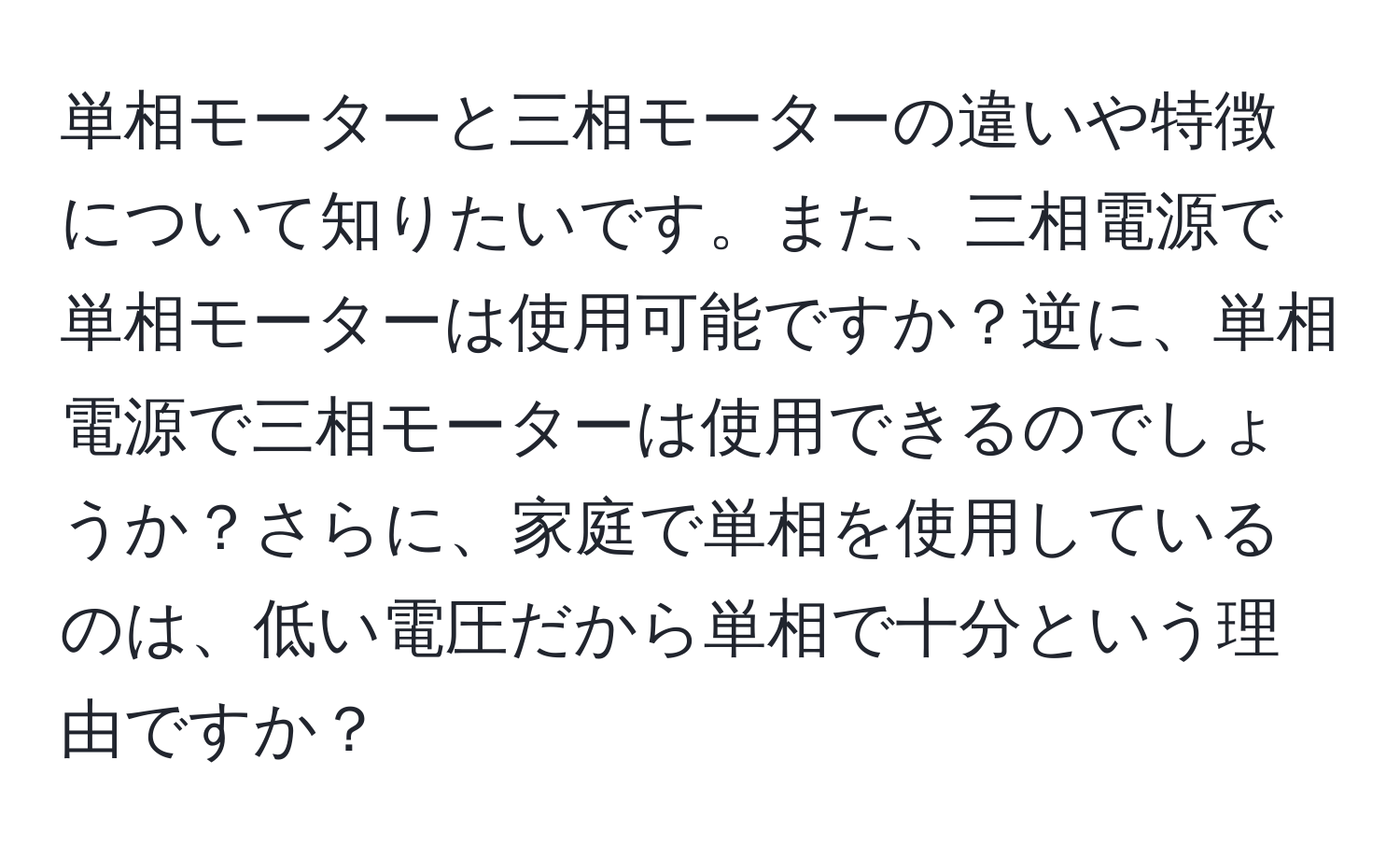 単相モーターと三相モーターの違いや特徴について知りたいです。また、三相電源で単相モーターは使用可能ですか？逆に、単相電源で三相モーターは使用できるのでしょうか？さらに、家庭で単相を使用しているのは、低い電圧だから単相で十分という理由ですか？