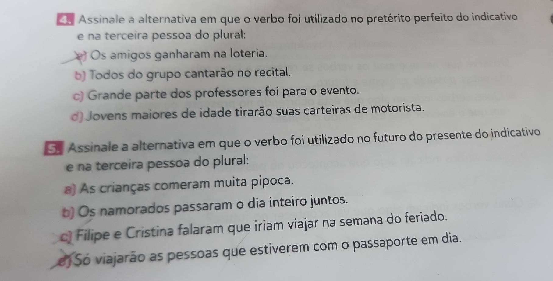 Assinale a alternativa em que o verbo foi utilizado no pretérito perfeito do indicativo
e na terceira pessoa do plural:
Os amigos ganharam na loteria.
b) Todos do grupo cantarão no recital.
c) Grande parte dos professores foi para o evento.
d) Jovens maiores de idade tirarão suas carteiras de motorista.
5 Assinale a alternativa em que o verbo foi utilizado no futuro do presente do indicativo
e na terceira pessoa do plural:
a) As crianças comeram muita pipoca.
b) Os namorados passaram o dia inteiro juntos.
c) Filipe e Cristina falaram que iriam viajar na semana do feriado.
o Só viajarão as pessoas que estiverem com o passaporte em dia.