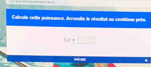 1.2 LA NOTATION EXPONENTIELLE 
Calcule cette puissance. Arrondis le résultat au centième près.
5,4^3=□
Théorie