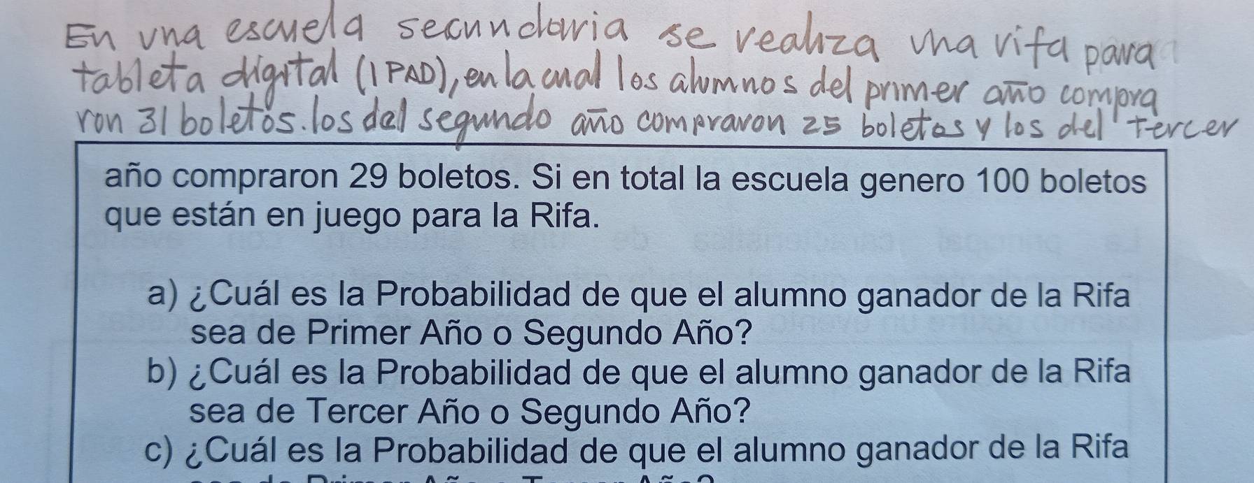 año compraron 29 boletos. Si en total la escuela genero 100 boletos 
que están en juego para la Rifa. 
a) ¿Cuál es la Probabilidad de que el alumno ganador de la Rifa 
sea de Primer Año o Segundo Año? 
b) ¿Cuál es la Probabilidad de que el alumno ganador de la Rifa 
sea de Tercer Año o Segundo Año? 
c) ¿Cuál es la Probabilidad de que el alumno ganador de la Rifa