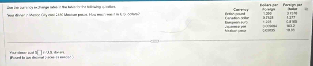 Use the currency exchange rates in the table for the following question. Currency Dollars per Foreign Foreign per Doilar 
Your dinner in Mexico City cost 2480 Mexican pesos. How much was it in U.S. dollars? British pound 0.7828 1.356 1.277 0.7376
Canadian dollar 
European euro 1.225 0.8165
Japanese yen 0.009694 103.2
Mexican peso 0.05035 19.86
Your dinner cost $ □ inus. dollars. 
(Round to two decimal places as needed.)