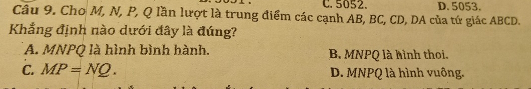 C. 5052. D. 5053.
Câu 9. Cho M, N, P, Q lần lượt là trung điểm các cạnh AB, BC, CD, DA của tứ giác ABCD.
Khẳng định nào dưới đây là đúng?
A. MNPQ là hình bình hành. B. MNPQ là hình thoi.
C. MP=NQ. D. MNPQ là hình vuông.