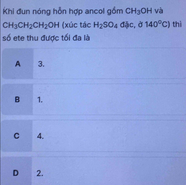 Khi đun nóng hỗn hợp ancol gồm CH_3OH và
CH_3CH_2CH_2OH (xúc tác H_2SO_4 đặc, ở 140°C) thì
số ete thu được tối đa là
A 3.
B 1.
C 4.
D 2.