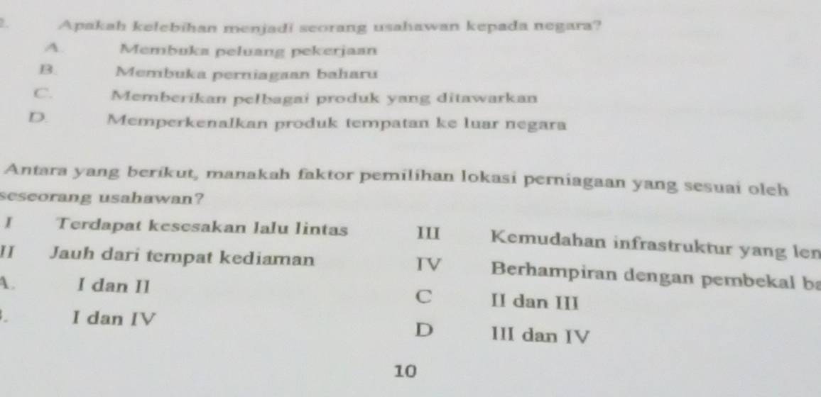 Apakah kelebihan menjadi seorang usahawan kepada negara?
A. Membuka peluang pekerjaan
B. Membuka perniagaan baharu
C. Memberikan pelbagai produk yang ditawarkan
D. Memperkenalkan produk tempatan ke luar negara
Antara yang berikut, manakah faktor pemilihan lokasi perniagaan yang sesuai oleh
seseorang usahawan?
I Terdapat kesesakan lalu lintas 11I Kemudahan infrastruktur yang len
II Jauh dari tempat kediaman IV Berhampiran dengan pembekal ba
A. I dan II II dan III
C
D
I dan IV III dan IV
10