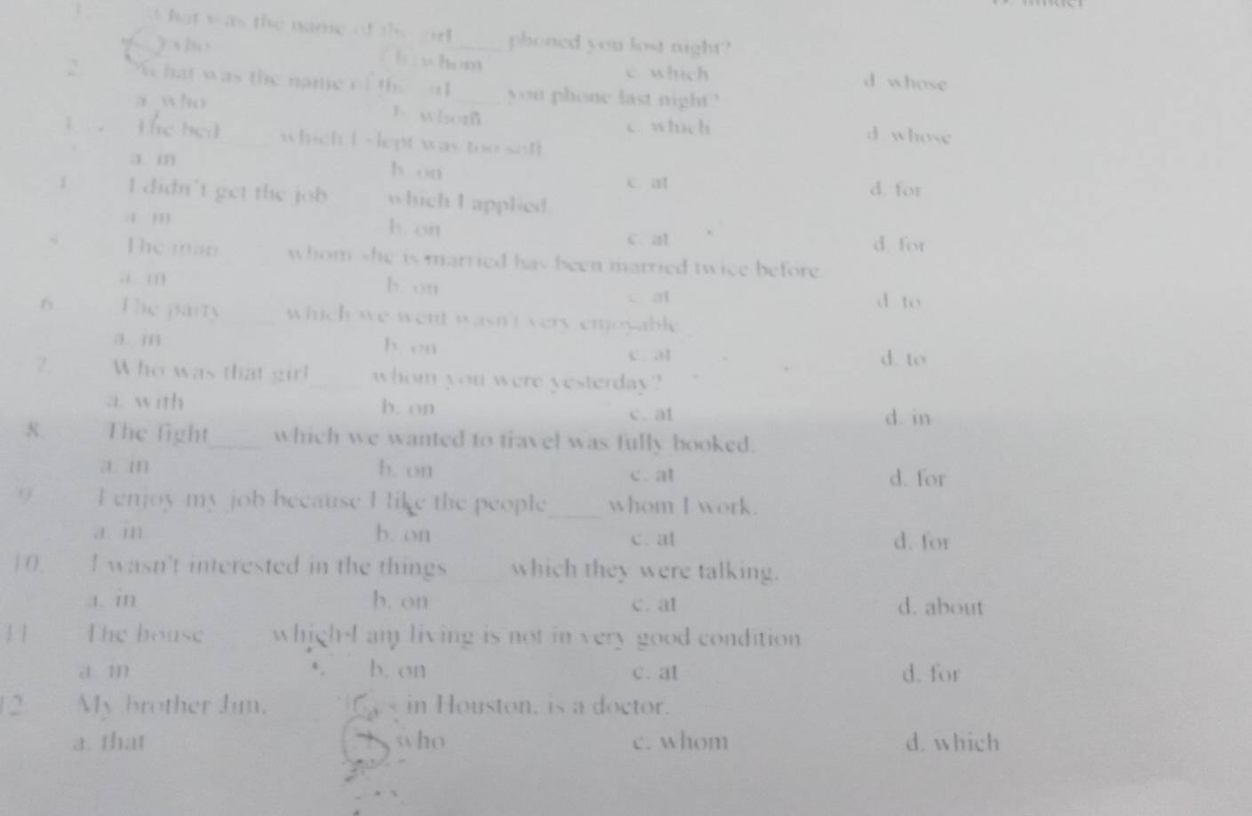 phoned you lost night?

c which d whose
you phone last night '
w t
C which d whose
lept w a < o s
3 m b or
c. al d. for
i didn't get the which I applied
h. or
1 , d. for
c al
The man whom she is married has been married twice before..i m h on
C a d to
The party hid we went wasn't very emoyable .
a i by en c. at d. to
/ Who was that girl whom you were yesterday?
a. with b. on
c. a1 d. in
8 The fight which we wanted to travel was fully booked.
a m b. on c. at d. for
( I enoy my job because I like the people _whom I work.
J. m b. on c. at d. for
| 0, I wasn't interested in the things which they were talking.
1. m b. on c. at d. about
The house whigh-I am living is not in very good condition
c 11) b. on c. at d. for
2 My brother Jim. < in Houston, is a doctor.
 a. that who c. whom d. which