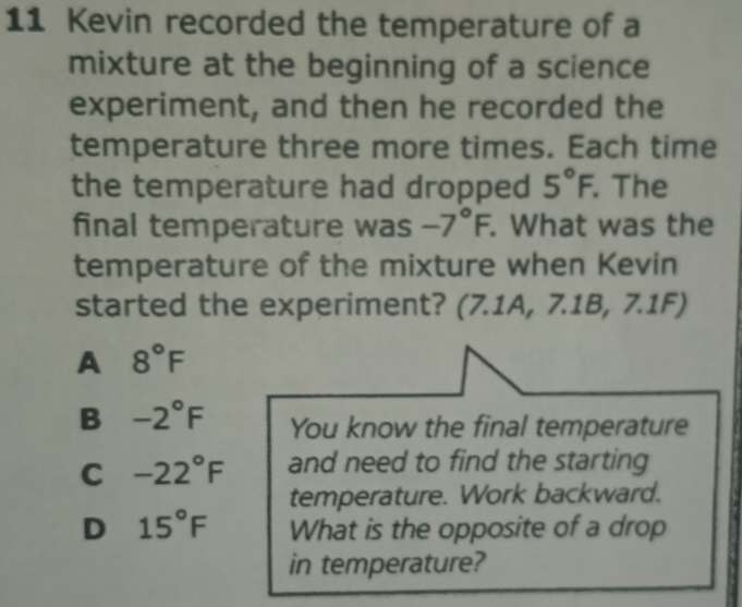 Kevin recorded the temperature of a
mixture at the beginning of a science
experiment, and then he recorded the
temperature three more times. Each time
the temperature had dropped 5°F. . The
final temperature was -7°F. . What was the
temperature of the mixture when Kevin
started the experiment? (7.1A, 7.1B, 7.1F)
A 8°F
B -2°F You know the final temperature
C -22°F and need to find the starting
temperature. Work backward.
D 15°F What is the opposite of a drop
in temperature?