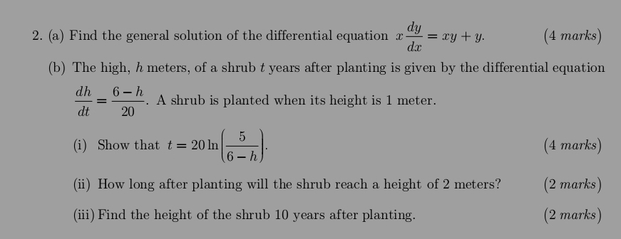 Find the general solution of the differential equation x dy/dx =xy+y. (4 marks)
(b) The high, h meters, of a shrub t years after planting is given by the differential equation
 dh/dt = (6-h)/20 . A shrub is planted when its height is 1 meter.
(i) Show that t=20ln ( 5/6-h ). (4 marks)
(ii) How long after planting will the shrub reach a height of 2 meters? (2 marks)
(iii)Find the height of the shrub 10 years after planting. (2 marks)