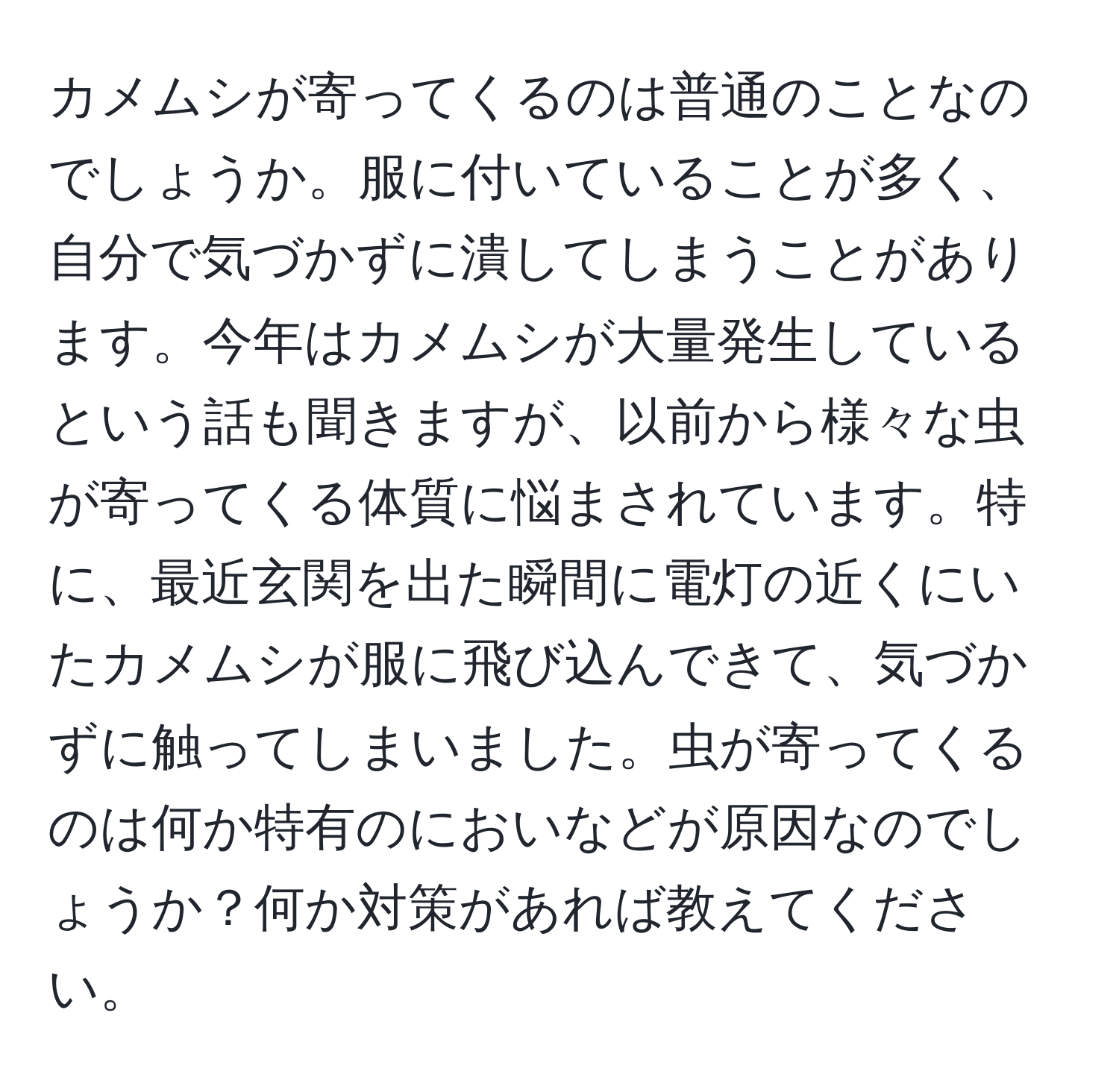 カメムシが寄ってくるのは普通のことなのでしょうか。服に付いていることが多く、自分で気づかずに潰してしまうことがあります。今年はカメムシが大量発生しているという話も聞きますが、以前から様々な虫が寄ってくる体質に悩まされています。特に、最近玄関を出た瞬間に電灯の近くにいたカメムシが服に飛び込んできて、気づかずに触ってしまいました。虫が寄ってくるのは何か特有のにおいなどが原因なのでしょうか？何か対策があれば教えてください。