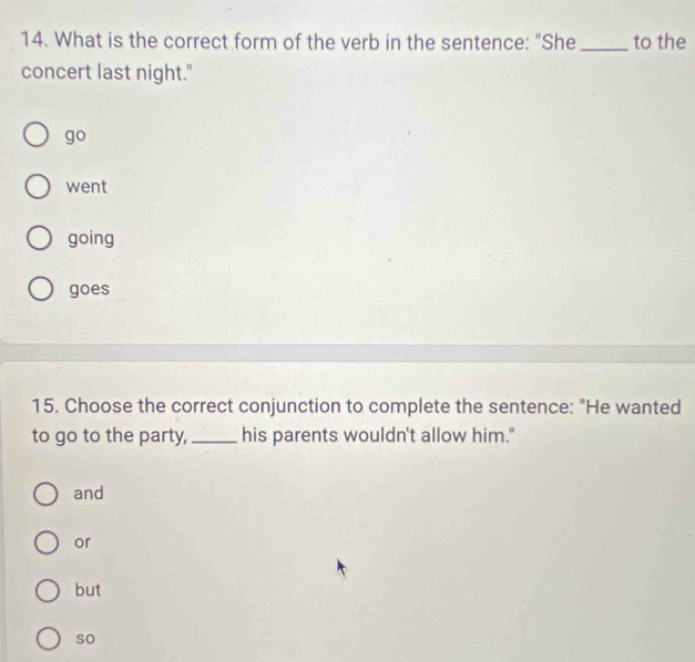 What is the correct form of the verb in the sentence: "She _to the
concert last night."
go
went
going
goes
15. Choose the correct conjunction to complete the sentence: "He wanted
to go to the party,_ his parents wouldn't allow him."
and
or
but
so