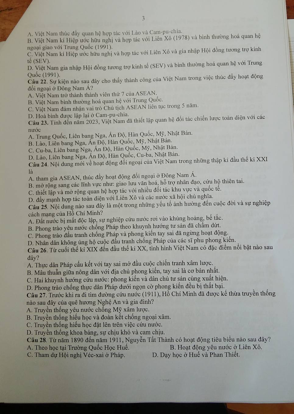 3
A. Việt Nam thúc đầy quan hệ hợp tác với Lào và Cam-pu-chia.
B. Việt Nam kí Hiệp ước hữu nghị và hợp tác với Liên Xô (1978) và bình thường hoá quan hệ
ngoại giao với Trung Quốc (1991).
C. Việt Nam kí Hiệp ước hữu nghị và hợp tác với Liên Xô và gia nhập Hội đồng tương trợ kinh
tế (SEV).
D. Việt Nam gia nhập Hội đồng tương trợ kinh tế (SEV) và bình thường hoá quan hệ với Trung
Quốc (1991).
Câu 22. Sự kiện nào sau đây cho thấy thành công của Việt Nam trong việc thúc đẩy hoạt động
đối ngoại ở Đông Nam Á?
A. Việt Nam trở thành thành viên thứ 7 của ASEAN.
B. Việt Nam bình thường hoá quan hệ với Trung Quốc.
C. Việt Nam đảm nhận vai trò Chủ tịch ASEAN liên tục trong 5 năm.
D. Hoà bình được lập lại ở Cam-pu-chia.
Câu 23. Tính đến năm 2023, Việt Nam đã thiết lập quan hệ đối tác chiến lược toàn diện với các
nước
A. Trung Quốc, Liên bang Nga, Ấn Độ, Hàn Quốc, Mỹ, Nhật Bản.
B. Lào, Liên bang Nga, Ấn Độ, Hàn Quốc, Mỹ, Nhật Bản.
C. Cu-ba, Liên bang Nga, Ấn Độ, Hàn Quốc, Mỹ, Nhật Bản.
D. Lào, Liên bang Nga, Ấn Độ, Hàn Quốc, Cu-ba, Nhật Bản.
Câu 24. Nội dung mới về hoạt động đối ngoại của Việt Nam trong những thập ki đầu thế kỉ XXI
là
A. tham gia ASEAN, thúc đầy hoạt động đối ngoại ở Đông Nam Á.
B. mở rộng sang các lĩnh vực như: giao lưu văn hoá, hỗ trợ nhân đạo, cứu hộ thiên tai.
C. thiết lập và mở rộng quan hệ hợp tác với nhiều đối tác khu vực và quốc tế.
D. đầy mạnh hợp tác toàn diện với Liên Xô và các nước xã hội chủ nghĩa.
Câu 25. Nội dung nào sau đây là một trong những yếu tố ảnh hưởng đến cuộc đời và sự nghiệp
cách mạng của Hồ Chí Minh?
A. Đất nước bị mất độc lập, sự nghiệp cứu nước rơi vào khủng hoảng, bế tắc.
B. Phong trào yêu nước chống Pháp theo khuynh hướng tư sản đã chẩm dứt.
C. Phong trào đấu tranh chống Pháp và phong kiến tay sai đã ngừng hoạt động.
D. Nhân dân không ủng hộ cuộc đấu tranh chống Pháp của các sĩ phu phong kiến.
Câu 26. Từ cuối thế ki XIX đến đầu thế kỉ XX, tình hình Việt Nam có đặc điểm nổi bật nào sau
đây?
A. Thực dân Pháp cấu kết với tay sai mở đầu cuộc chiến tranh xâm lược.
B. Mâu thuẫn giữa nông dân với địa chủ phong kiến, tay sai là cơ bản nhất.
C. Hai khuynh hướng cứu nước: phong kiến và dân chủ tư sản cùng xuất hiện.
D. Phong trào chống thực dân Pháp dưới ngọn cờ phong kiến đều bị thất bại.
Câu 27. Trước khi ra đi tìm đường cứu nước (1911), Hồ Chí Minh đã được kế thừa truyền thống
nào sau đây của quê hương Nghệ An và gia đình?
A. Truyền thống yêu nước chống Mỹ xâm lược.
B. Truyền thống hiếu học và đoàn kết chống ngoại xâm.
C. Truyền thống hiếu học đặt lên trên việc cứu nước.
D. Truyền thống khoa bảng, sự chịu khó và cam chịu.
Câu 28. Từ năm 1890 đến năm 1911, Nguyễn Tất Thành có hoạt động tiêu biểu nào sau đây?
A. Theo học tại Trường Quốc Học Huế.  B. Hoạt động yêu nước ở Liên Xô.
C. Tham dự Hội nghị Véc-xai ở Pháp.  D. Dạy học ở Huế và Phan Thiết.