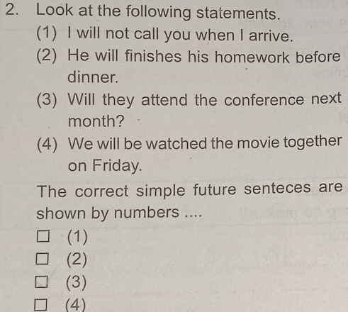 Look at the following statements.
(1) I will not call you when I arrive.
(2) He will finishes his homework before
dinner.
(3) Will they attend the conference next
month?
(4) We will be watched the movie together
on Friday.
The correct simple future senteces are
shown by numbers ....
(1)
(2)
(3)
(4)