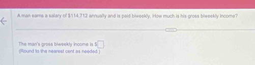 A man earns a salary of $114,712 annually and is paid biweekly. How much is his gross biweekly income? 
The man's gross biweekly income is $ □
(Round to the nearest cent as needed.)