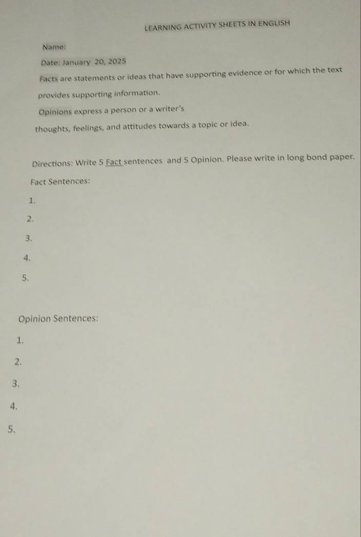 LEARNING ACTIVITY SHEETS IN ENGLISH 
Name: 
Date: January 20, 2025 
Facts are statements or ideas that have supporting evidence or for which the text 
provides supporting information. 
Opinions express a person or a writer's 
thoughts, feelings, and attitudes towards a topic or idea. 
Directions: Write 5 Eact sentences and 5 Opinion. Please write in long bond paper. 
Fact Sentences: 
1. 
2. 
3、 
4、 
5. 
Opinion Sentences: 
1. 
2. 
3. 
4. 
5.