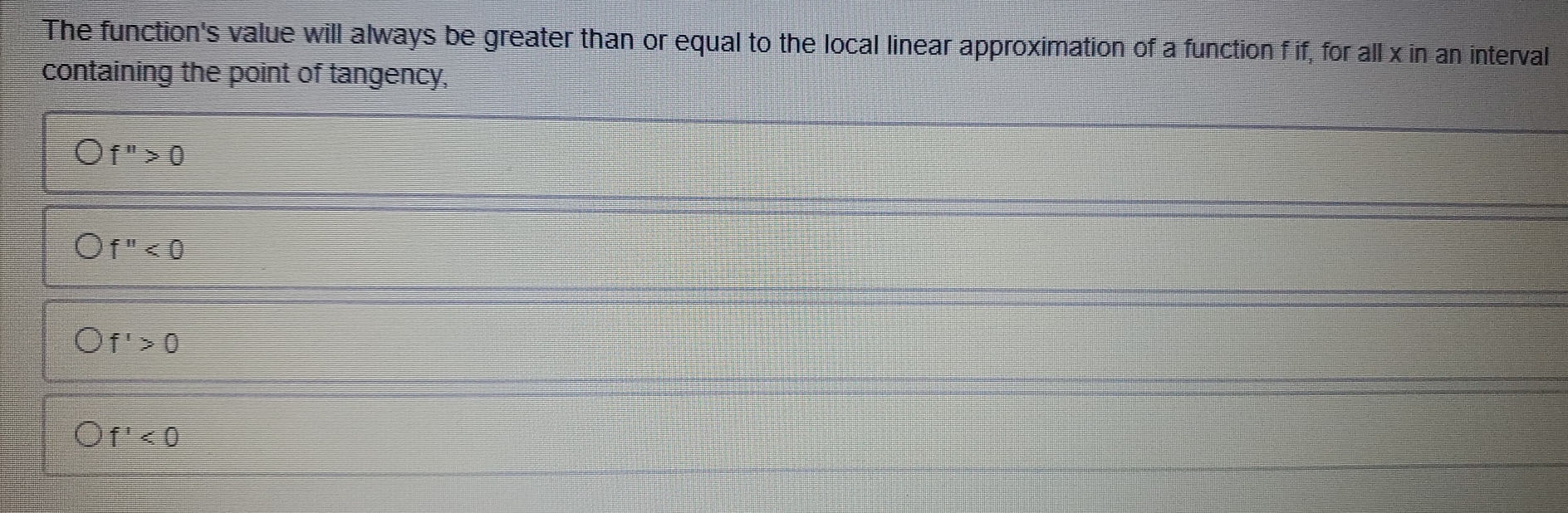 The function's value will always be greater than or equal to the local linear approximation of a function f if, for all x in an interval
containing the point of tangency,
f''>0
f''<0</tex>
f'>0
f'<0</tex>
