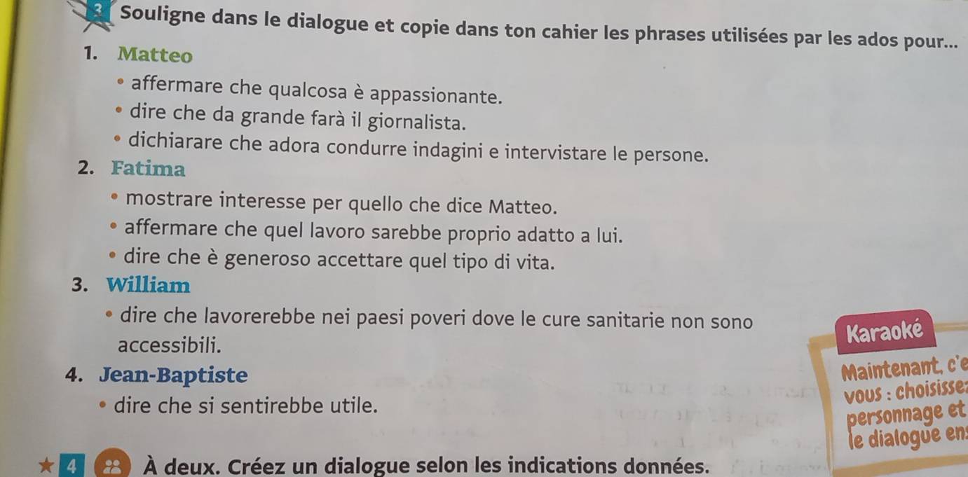 Souligne dans le dialogue et copie dans ton cahier les phrases utilisées par les ados pour... 
1. Matteo 
affermare che qualcosa è appassionante. 
dire che da grande farà il giornalista. 
dichiarare che adora condurre indagini e intervistare le persone. 
2. Fatima 
mostrare interesse per quello che dice Matteo. 
affermare che quel lavoro sarebbe proprio adatto a lui. 
dire che è generoso accettare quel tipo di vita. 
3. William 
dire che lavorerebbe nei paesi poveri dove le cure sanitarie non sono 
accessibili. 
Karaoké 
4. Jean-Baptiste 
Maintenant, c'e 
dire che si sentirebbe utile. 
vous : choisisse: 
personnage et 
le dialogue en: 
2 83) À deux. Créez un dialogue selon les indications données.