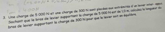 Une charge de 5 000 N et une charge de 300 N sont placées aux extrémités d'un levier inter- appui. 
Sachant que le bras de levier supportant la charge de 5 000 N est de 1,0 m, calculez la longueur du 
bras de levier supportant la charge de 300 N pour que le levier soit en équilibre.