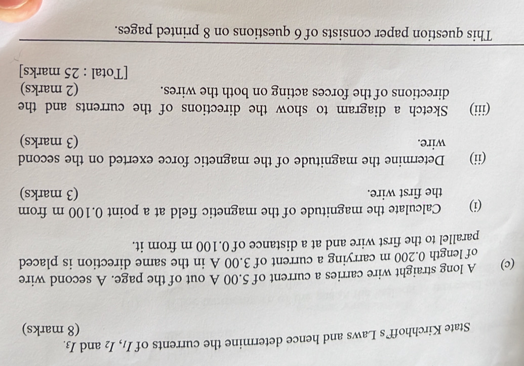State Kirchhoff’s Laws and hence determine the currents of I₁, l_2 and I_3.
(8 marks) 
(c) A long straight wire carries a current of 5.00 A out of the page. A second wire 
of length 0.200 m carrying a current of 3.00 A in the same direction is placed 
parallel to the first wire and at a distance of 0.100 m from it. 
(i) Calculate the magnitude of the magnetic field at a point 0.100 m from 
the first wire. (3 marks) 
(ii) Determine the magnitude of the magnetic force exerted on the second 
wire. (3 marks) 
(iii) Sketch a diagram to show the directions of the currents and the 
directions of the forces acting on both the wires. (2 marks) 
[Total : 25 marks] 
This question paper consists of 6 questions on 8 printed pages.