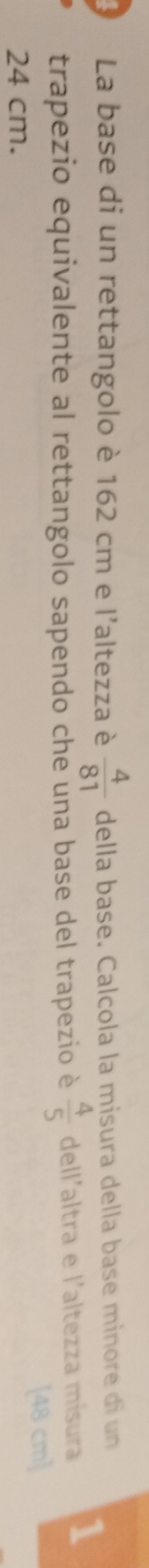La base di un rettangolo è 162 cm e l'altezza è  4/81  della base. Calcola la misura della base minore di un 
trapezio equivalente al rettangolo sapendo che una base del trapezio è  4/5  dell'altra e l'altezza mísura 1
24 cm. [48 cm ]