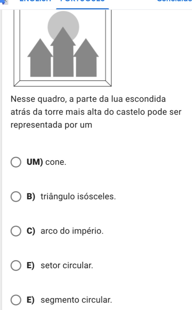 Nesse quadro, a parte da lua escondida
atrás da torre mais alta do castelo pode ser
representada por um
UM) cone.
B) triângulo isósceles.
C) arco do império.
E) setor circular.
E) segmento circular.