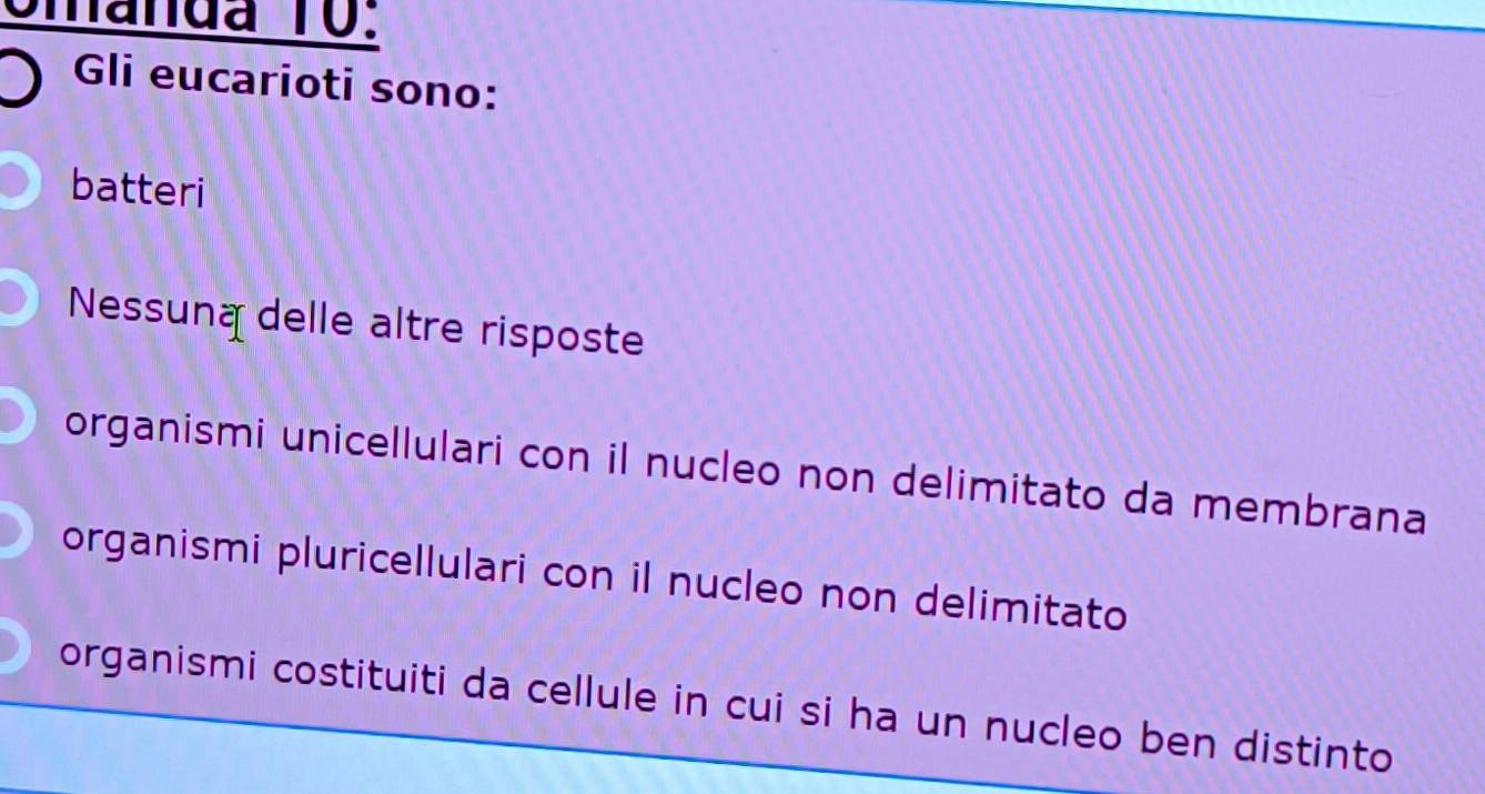 omanda 10:
Gli eucarioti sono:
batteri
Nessuna delle altre risposte
organismi unicellulari con il nucleo non delimitato da membrana
organismi pluricellulari con il nucleo non delimitato
organismi costituiti da cellule in cui si ha un nucleo ben distinto