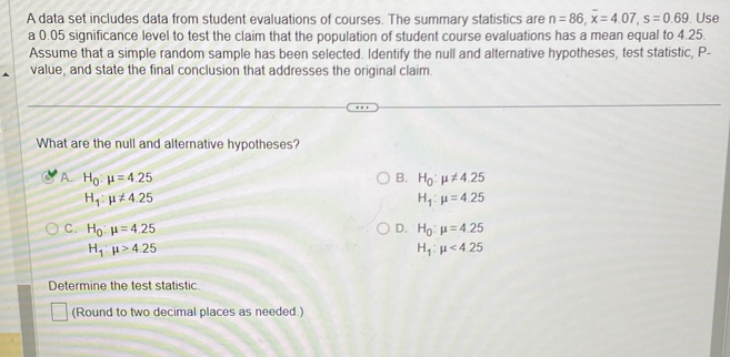 A data set includes data from student evaluations of courses. The summary statistics are n=86, overline x=4.07, s=0.69. Use
a 0.05 significance level to test the claim that the population of student course evaluations has a mean equal to 4.25.
Assume that a simple random sample has been selected. Identify the null and alternative hypotheses, test statistic, P -
value, and state the final conclusion that addresses the original claim.
What are the null and alternative hypotheses?
A. H_0:mu =4.25 B. H_0:mu != 4.25
H_1:mu != 4.25
H_1:mu =4.25
C. H_0:mu =4.25 D. H_0:mu =4.25
H_1:mu >4.25
H_1:mu <4.25
Determine the test statistic
(Round to two decimal places as needed.)