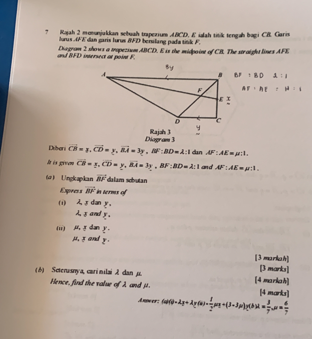 Rajah 2 menunjukkan sebuah trapezium ABCD. E ialah titik tengah bagi CB. Garis 
lurus AFE dan garis lurus BFD bersilang pada titik F. 
Diagram 2 shows a trapezium ABCD. E is the midpoint of CB. The straight lines AFE
and BFD intersect at point F.
BF:BD :1
AF:AE=H:1
Rajah 3 
Diagram 3 
Diberi vector CB=y, vector CD=y, vector BA=3y, BF:BD=lambda :1 dan AF:AE=mu :1. 
It is given vector CB=x, vector CD=y, vector BA=3y, BF:BD=lambda :1 and AF:AE=mu :1. 
(a) Ungkapkan vector BF dalam sebutan 
Express vector BF in terms of 
(i) 2 x dan y,
λ, x and y , 
(ii) μ, x dan y.
μ, x and y. 
[3 markah] 
[3 marks] 
(6) Seterusnya, carinilai 2 dan μ. [4 markah] 
Hence, find the value of λ and μ. [4 marks] 
Answer: (a)(i)=lambda _z+lambda _y(a)= 1/2 mu _z+(3-3mu )y(b)lambda = 3/7 , mu = 6/7 