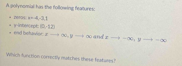 A polynomial has the following features: 
zeros: x=-4,-3,1
y-intercept: (0,-12)
end behavior: xto ∈fty , yto ∈fty and xto -∈fty , yto -∈fty
Which function correctly matches these features?