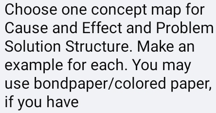 Choose one concept map for 
Cause and Effect and Problem 
Solution Structure. Make an 
example for each. You may 
use bondpaper/colored paper, 
if you have