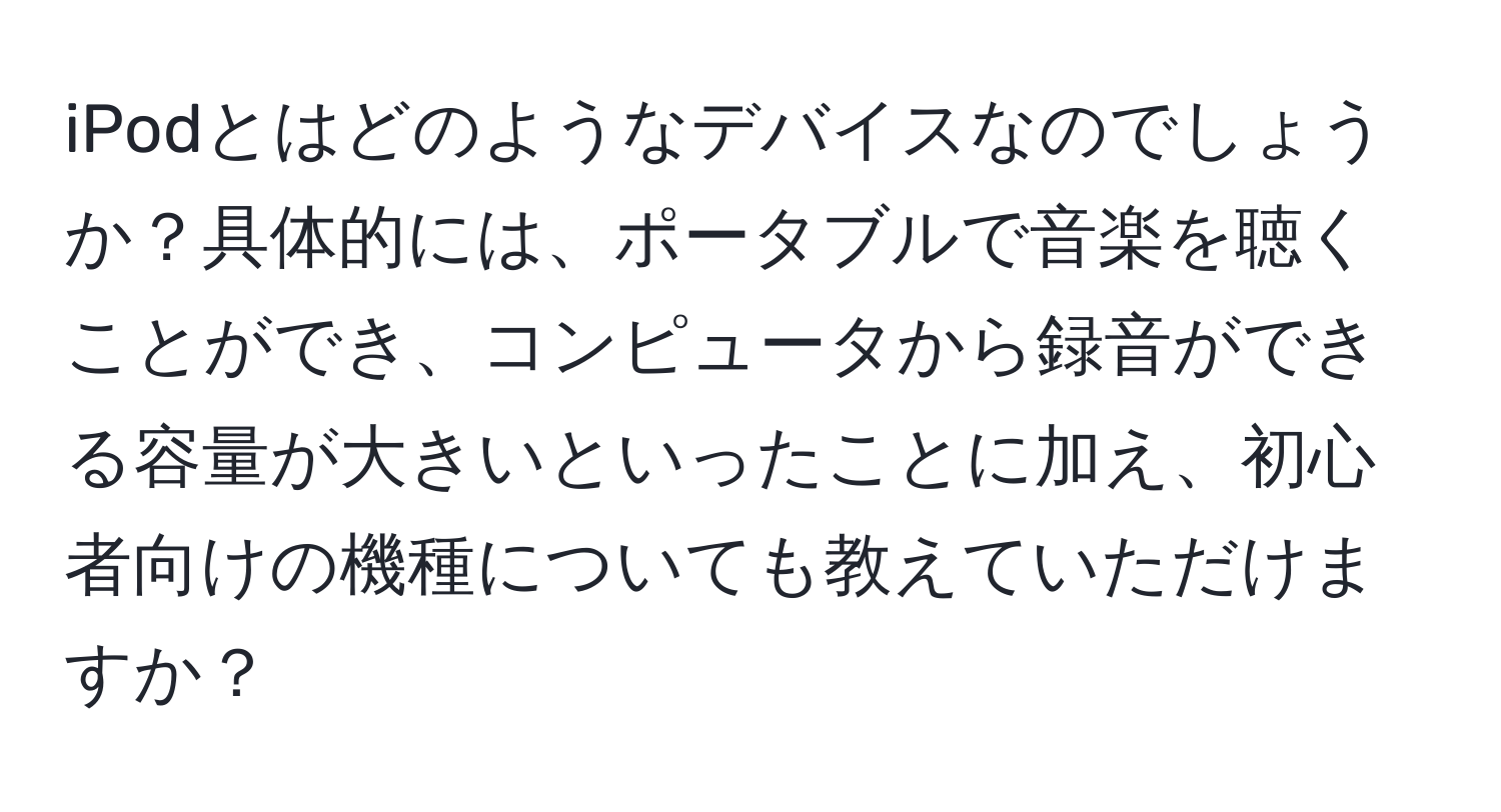 iPodとはどのようなデバイスなのでしょうか？具体的には、ポータブルで音楽を聴くことができ、コンピュータから録音ができる容量が大きいといったことに加え、初心者向けの機種についても教えていただけますか？