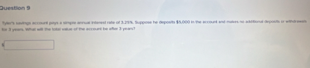 Tyer's savings account pays a simple annual interest rate of 3.25%. Suppose he deposits $5,000 in the account and makes no additional deposits or withdrawals 
for 3 years. What will the total value of the account be after 3 years? 
□