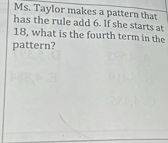 Ms. Taylor makes a pattern that 
has the rule add 6. If she starts at
18, what is the fourth term in the 
pattern?