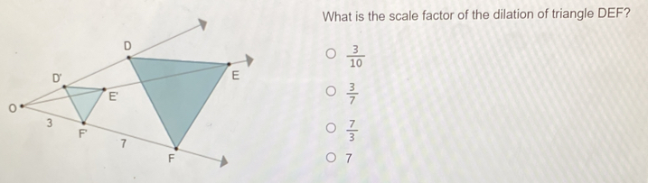 What is the scale factor of the dilation of triangle DEF?
D
 3/10 
D'
E
E
 3/7 
3
F
7
 7/3 
F
7